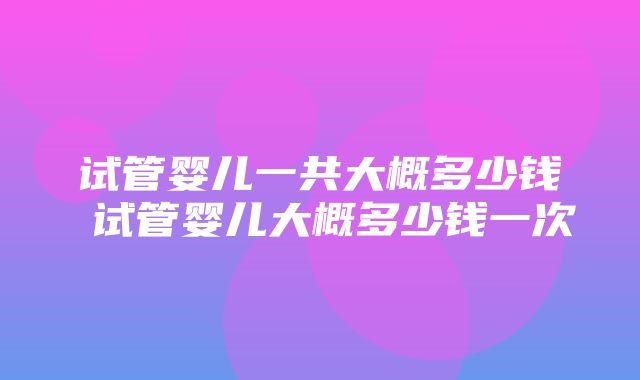 试管婴儿一共大概多少钱 试管婴儿大概多少钱一次