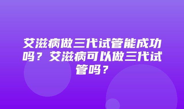 艾滋病做三代试管能成功吗？艾滋病可以做三代试管吗？