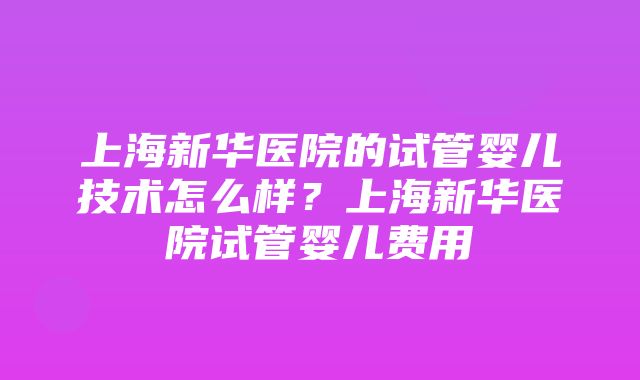 上海新华医院的试管婴儿技术怎么样？上海新华医院试管婴儿费用