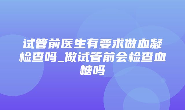 试管前医生有要求做血凝检查吗_做试管前会检查血糖吗