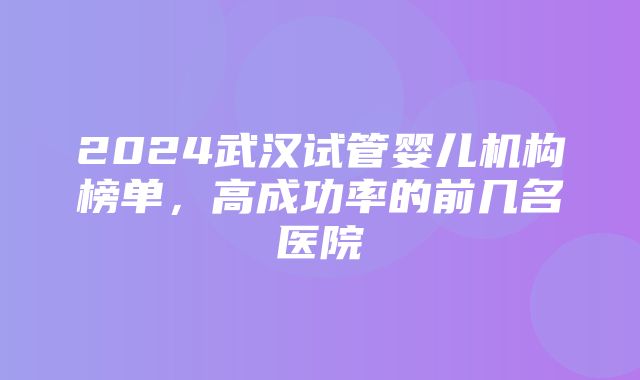 2024武汉试管婴儿机构榜单，高成功率的前几名医院