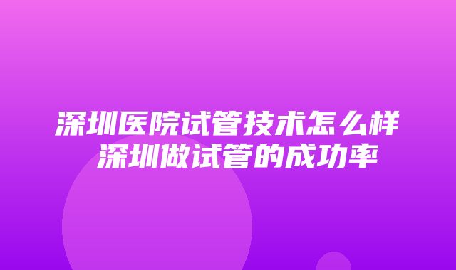 深圳医院试管技术怎么样 深圳做试管的成功率