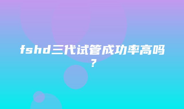 fshd三代试管成功率高吗？