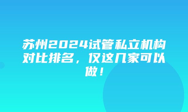 苏州2024试管私立机构对比排名，仅这几家可以做！