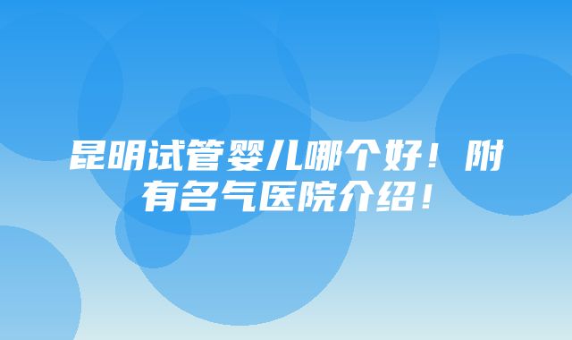 昆明试管婴儿哪个好！附有名气医院介绍！