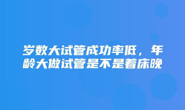 岁数大试管成功率低，年龄大做试管是不是着床晚