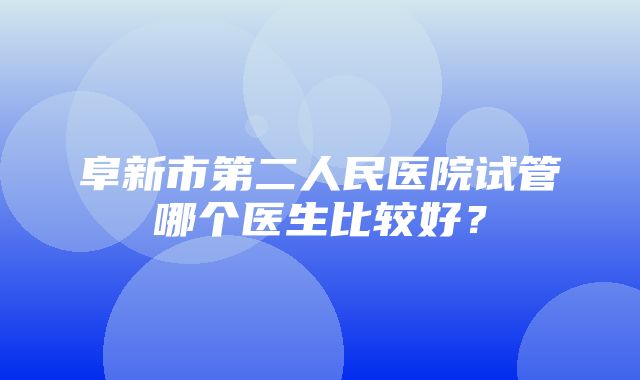 阜新市第二人民医院试管哪个医生比较好？