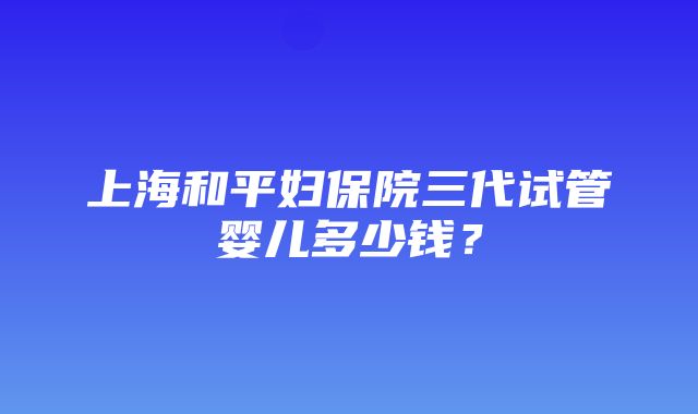 上海和平妇保院三代试管婴儿多少钱？