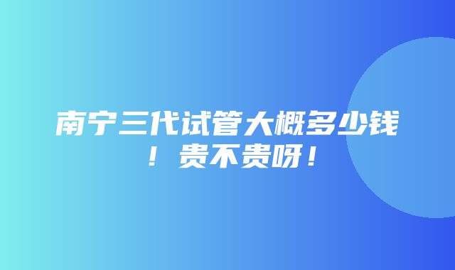 南宁三代试管大概多少钱！贵不贵呀！