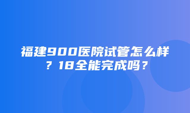 福建900医院试管怎么样？18全能完成吗？