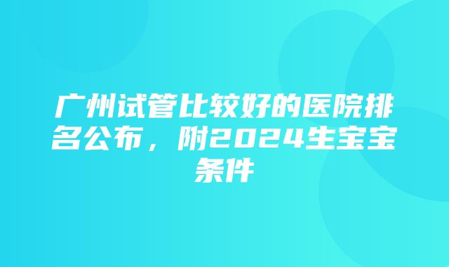 广州试管比较好的医院排名公布，附2024生宝宝条件