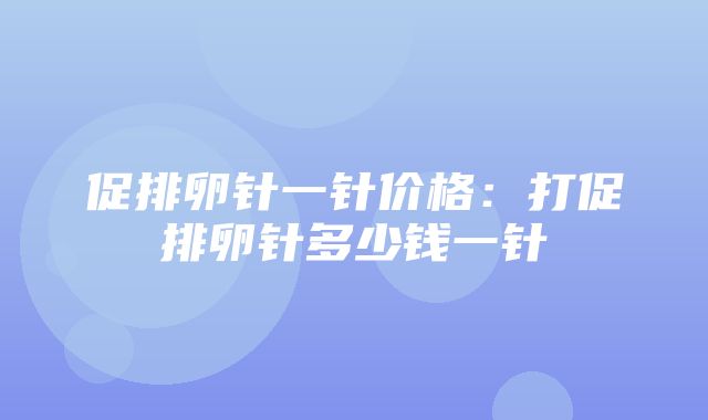 促排卵针一针价格：打促排卵针多少钱一针