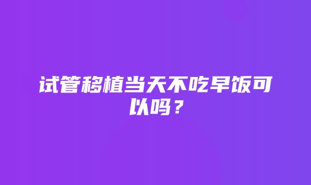 试管移植当天不吃早饭可以吗？