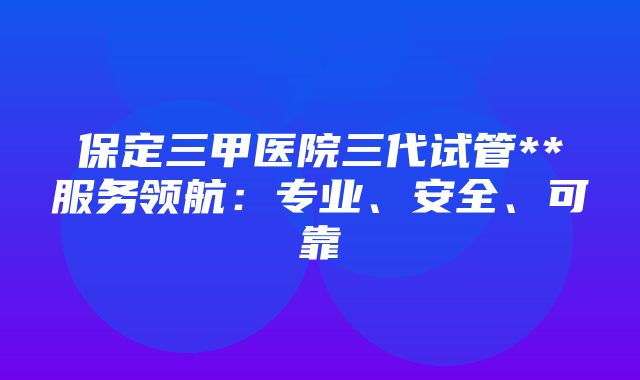 保定三甲医院三代试管**服务领航：专业、安全、可靠