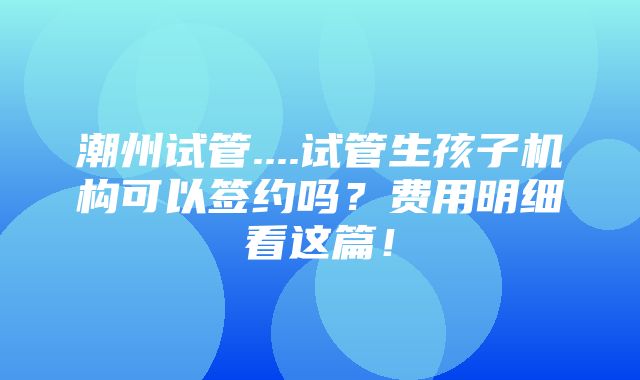 潮州试管....试管生孩子机构可以签约吗？费用明细看这篇！