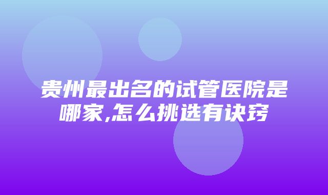 贵州最出名的试管医院是哪家,怎么挑选有诀窍