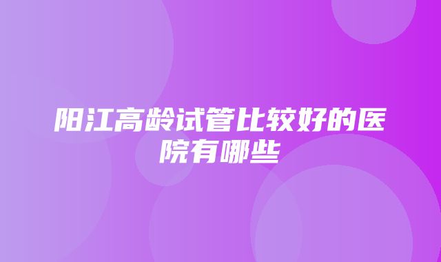 阳江高龄试管比较好的医院有哪些