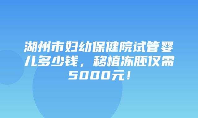 湖州市妇幼保健院试管婴儿多少钱，移植冻胚仅需5000元！