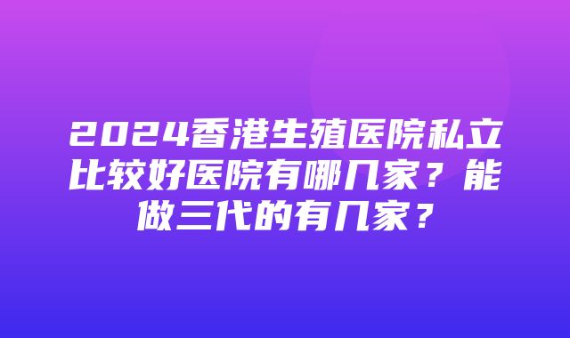 2024香港生殖医院私立比较好医院有哪几家？能做三代的有几家？