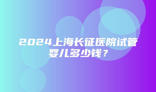 2024上海长征医院试管婴儿多少钱？