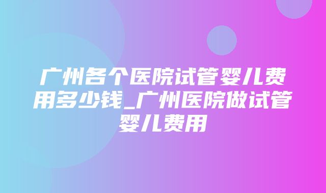 广州各个医院试管婴儿费用多少钱_广州医院做试管婴儿费用