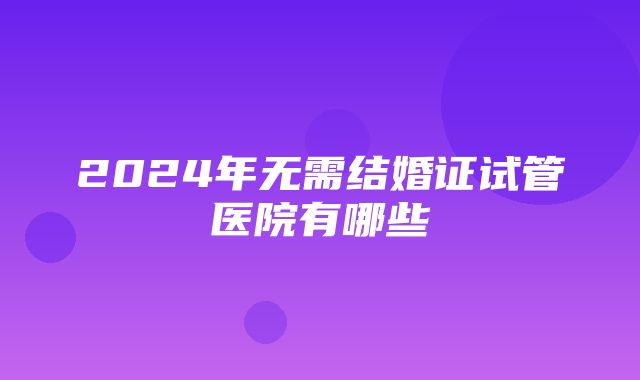 2024年无需结婚证试管医院有哪些