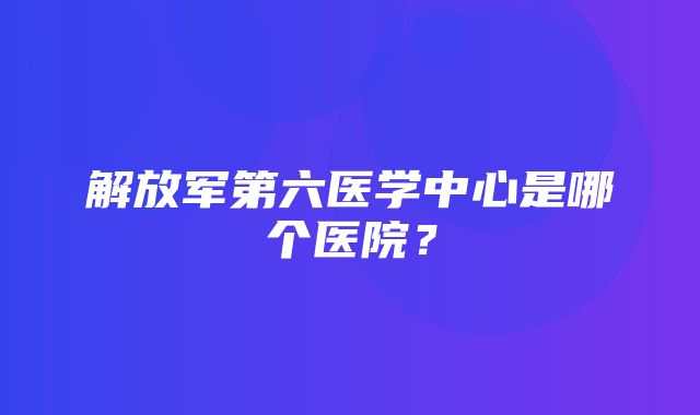 解放军第六医学中心是哪个医院？