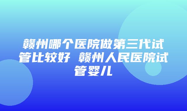 赣州哪个医院做第三代试管比较好 赣州人民医院试管婴儿