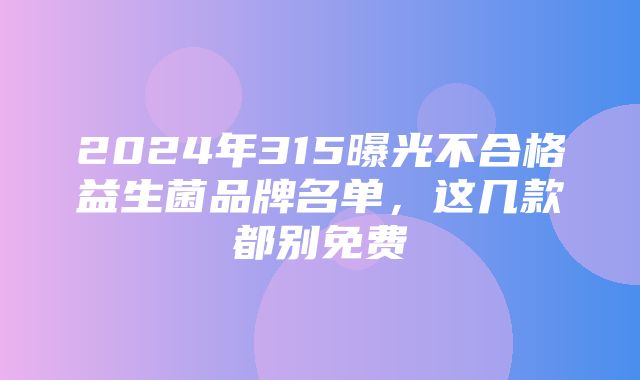 2024年315曝光不合格益生菌品牌名单，这几款都别免费