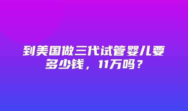 到美国做三代试管婴儿要多少钱，11万吗？