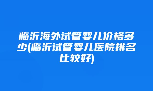 临沂海外试管婴儿价格多少(临沂试管婴儿医院排名比较好)