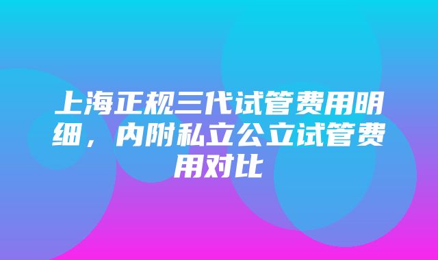 上海正规三代试管费用明细，内附私立公立试管费用对比