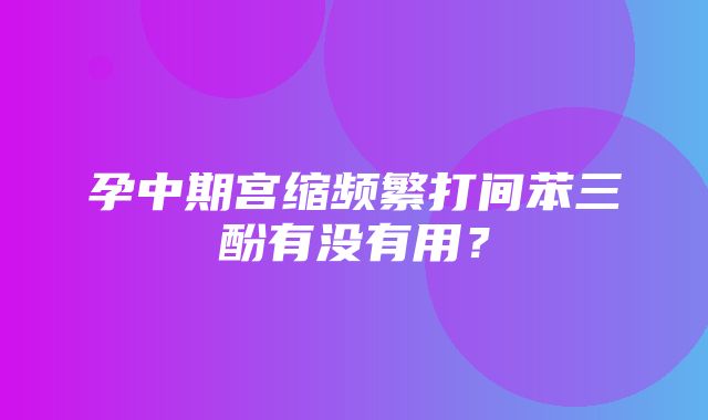 孕中期宫缩频繁打间苯三酚有没有用？