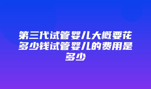 第三代试管婴儿大概要花多少钱试管婴儿的费用是多少