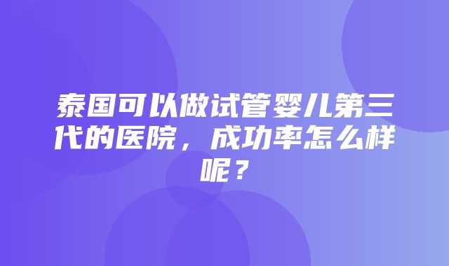 泰国可以做试管婴儿第三代的医院，成功率怎么样呢？