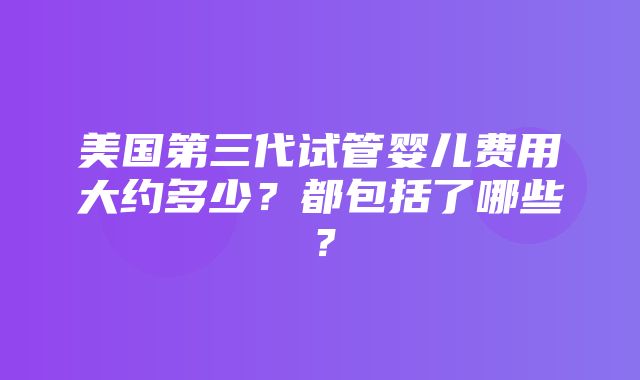 美国第三代试管婴儿费用大约多少？都包括了哪些？