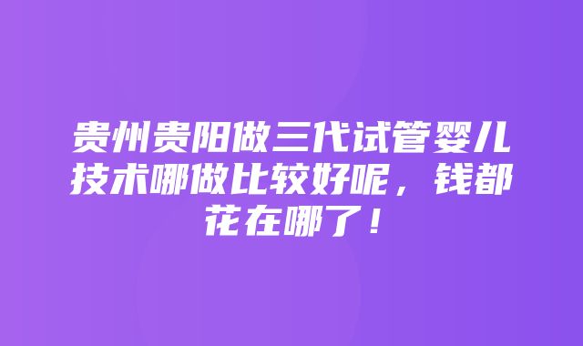 贵州贵阳做三代试管婴儿技术哪做比较好呢，钱都花在哪了！