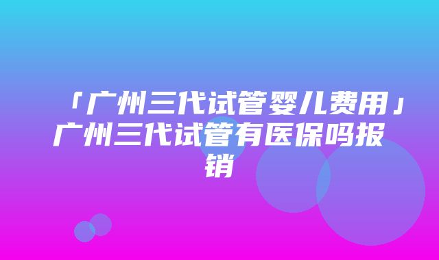 「广州三代试管婴儿费用」广州三代试管有医保吗报销