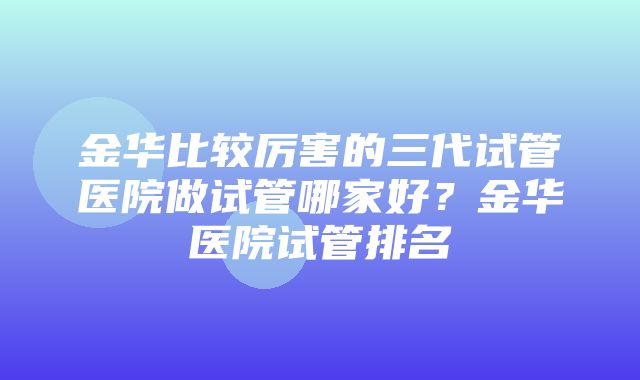 金华比较厉害的三代试管医院做试管哪家好？金华医院试管排名