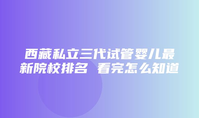 西藏私立三代试管婴儿最新院校排名 看完怎么知道