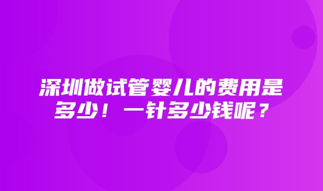 深圳做试管婴儿的费用是多少！一针多少钱呢？