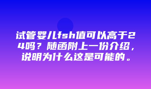 试管婴儿fsh值可以高于24吗？随函附上一份介绍，说明为什么这是可能的。