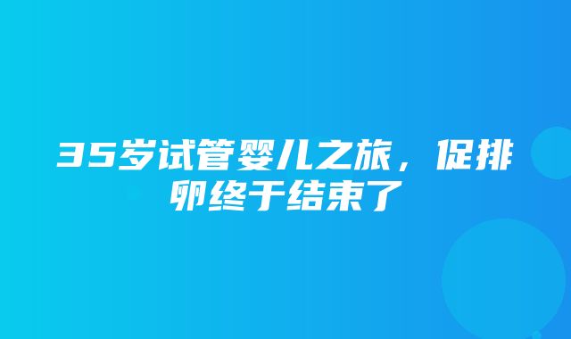 35岁试管婴儿之旅，促排卵终于结束了