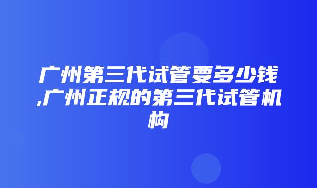 广州第三代试管要多少钱,广州正规的第三代试管机构