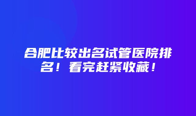 合肥比较出名试管医院排名！看完赶紧收藏！