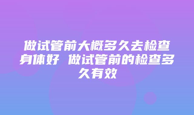 做试管前大概多久去检查身体好 做试管前的检查多久有效