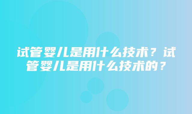 试管婴儿是用什么技术？试管婴儿是用什么技术的？