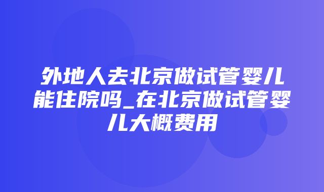 外地人去北京做试管婴儿能住院吗_在北京做试管婴儿大概费用