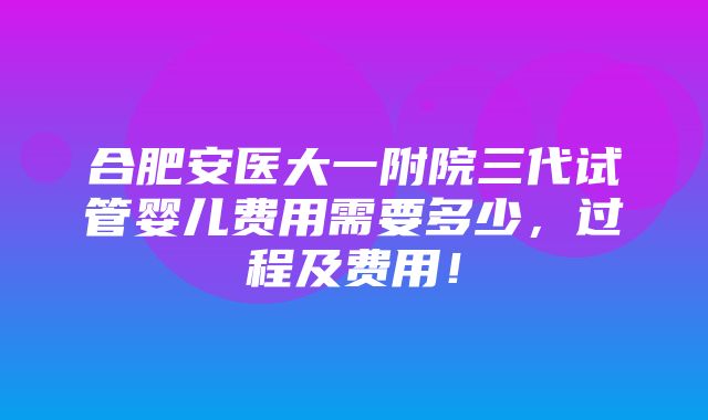 合肥安医大一附院三代试管婴儿费用需要多少，过程及费用！