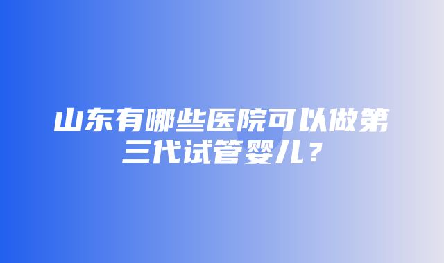 山东有哪些医院可以做第三代试管婴儿？